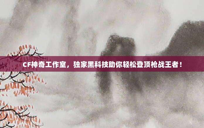 CF神奇工作室,独家黑科技助你轻松登顶枪战王者!