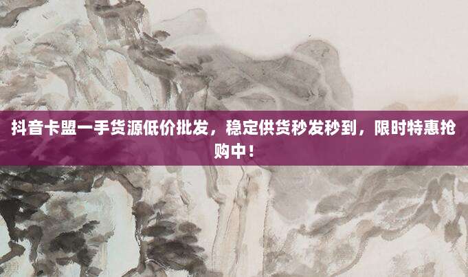 抖音卡盟一手货源低价批发,稳定供货秒发秒到,限时特惠抢购中!