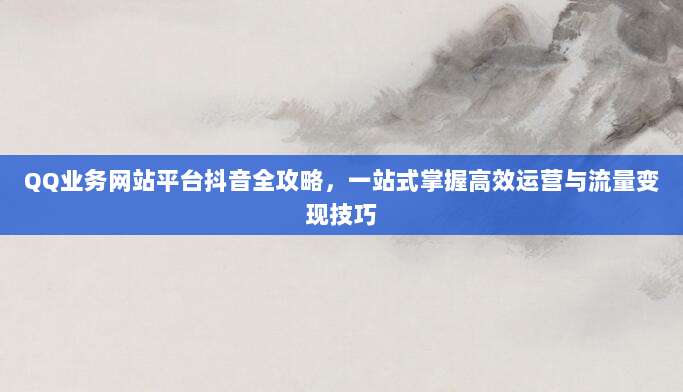 QQ业务网站平台抖音全攻略,一站式掌握高效运营与流量变现技巧