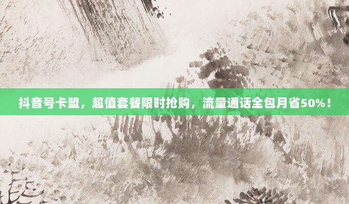抖音号卡盟,超值套餐限时抢购,流量通话全包月省50%!
