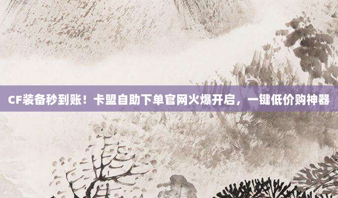 CF装备秒到账!卡盟自助下单官网火爆开启,一键低价购神器