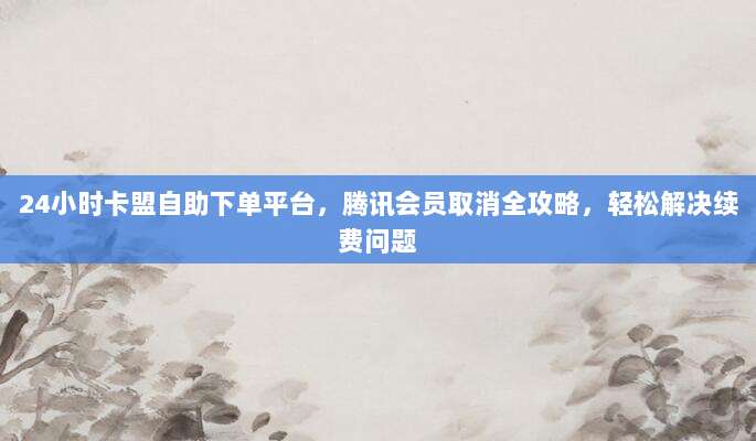 24小时卡盟自助下单平台,腾讯会员取消全攻略,轻松解决续费问题