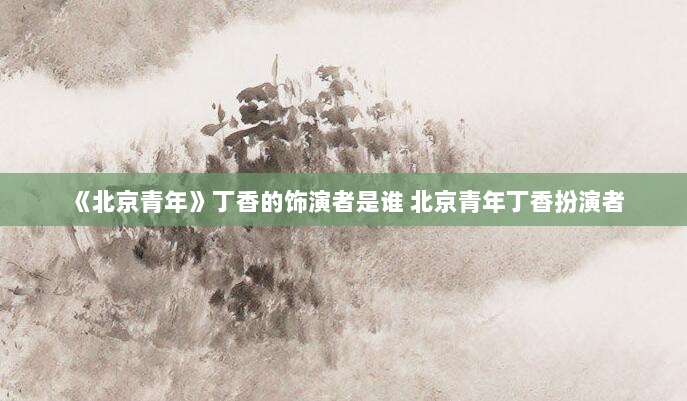《北京青年》丁香的饰演者是谁 北京青年丁香扮演者