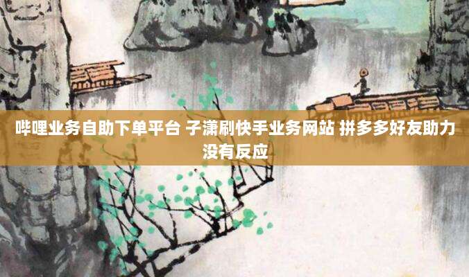 哔哩业务自助下单平台 子潇刷快手业务网站 拼多多好友助力没有反应